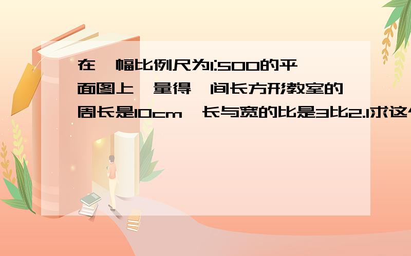 在一幅比例尺为1:500的平面图上,量得一间长方形教室的周长是10cm,长与宽的比是3比2.1求这个教室的图上面积和实际面积的比2写出图上面积和时间面积的比,并于比例尺进行比较,你发现了什么?