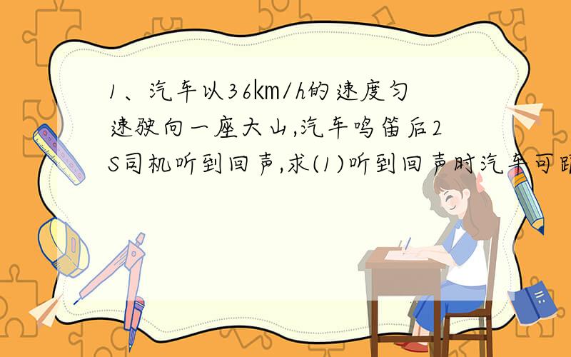 1、汽车以36㎞/h的速度匀速驶向一座大山,汽车鸣笛后2S司机听到回声,求(1)听到回声时汽车可距离高山多远?（2）鸣笛时,汽车·距离高山多远?2、汽车匀速驶向一座大山,汽车鸣笛4S后司机听到回