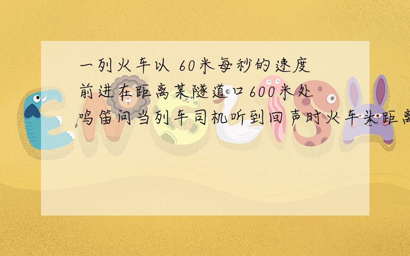 一列火车以 60米每秒的速度前进在距离某隧道口600米处鸣笛问当列车司机听到回声时火车头距离隧道口有多远