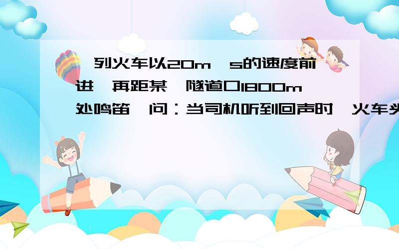 一列火车以20m∕s的速度前进,再距某一隧道口1800m处鸣笛,问：当司机听到回声时,火车头距隧道口有多远