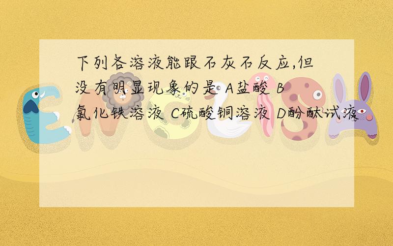 下列各溶液能跟石灰石反应,但没有明显现象的是 A盐酸 B氯化铁溶液 C硫酸铜溶液 D酚酞试液