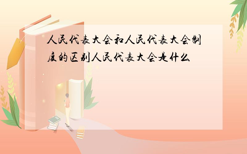 人民代表大会和人民代表大会制度的区别人民代表大会是什么