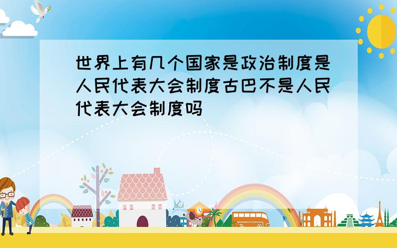 世界上有几个国家是政治制度是人民代表大会制度古巴不是人民代表大会制度吗