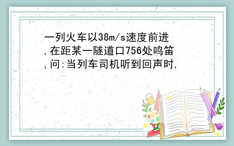 一列火车以38m/s速度前进,在距某一隧道口756处鸣笛,问:当列车司机听到回声时,