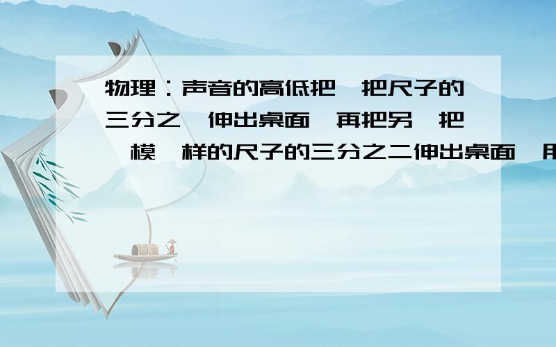 物理：声音的高低把一把尺子的三分之一伸出桌面,再把另一把一模一样的尺子的三分之二伸出桌面,用同样的力拨动它们,拿一把尺子发出的音调高?有没有实验过程的视频?就是自己试后老觉