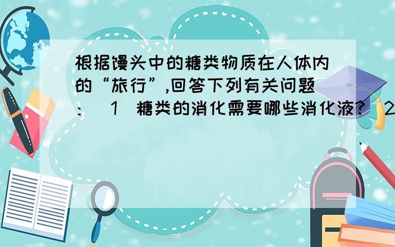 根据馒头中的糖类物质在人体内的“旅行”,回答下列有关问题：(1)糖类的消化需要哪些消化液?(2)写出糖类消化的部位,及经消化变成的且能被小肠吸收的营养物质(3)小肠吸收的营养成分,主要