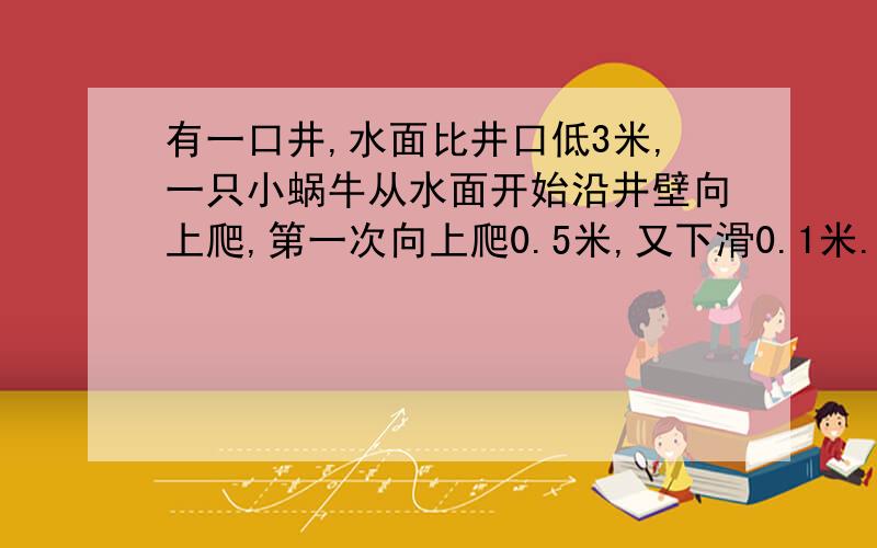 有一口井,水面比井口低3米,一只小蜗牛从水面开始沿井壁向上爬,第一次向上爬0.5米,又下滑0.1米.第二次向上爬0.42米.又下滑0.15米.第四次向上爬0.75米.又下滑0.1米.第五次向上爬0.55米且没有下