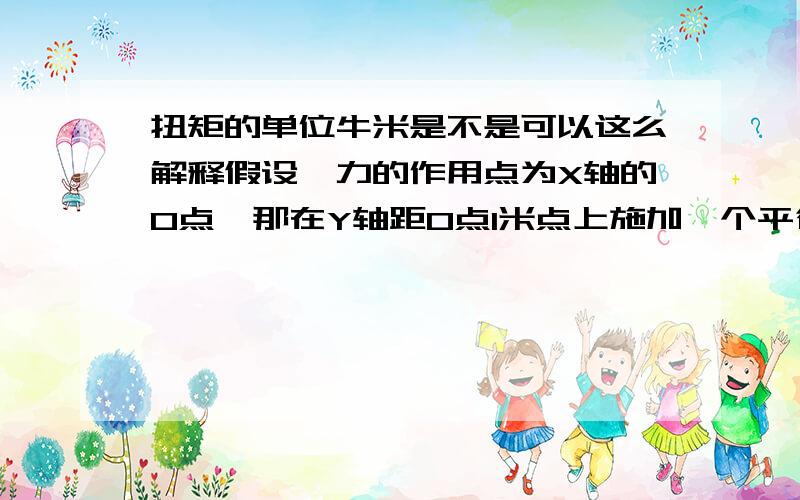 扭矩的单位牛米是不是可以这么解释假设,力的作用点为X轴的O点,那在Y轴距O点1米点上施加一个平行与X轴的1N的力,那我们就认为对与O点来说就受到了1米*1N的力矩,那力矩的单位就是Nm了. 问题