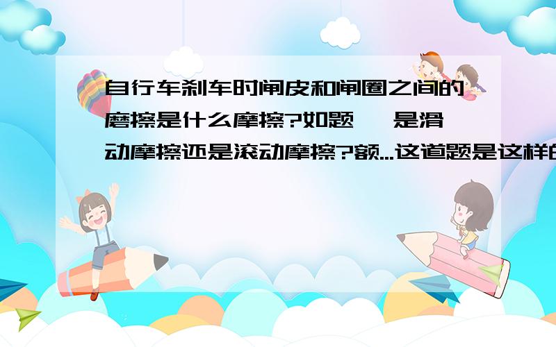 自行车刹车时闸皮和闸圈之间的磨擦是什么摩擦?如题 、是滑动摩擦还是滚动摩擦?额...这道题是这样的下列几种情况，不属于滑动摩擦的是？A.自行车刹车时，闸皮和闸圈之间的磨擦B.用圆珠