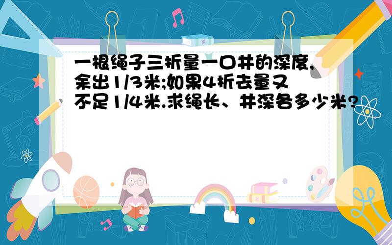 一根绳子三折量一口井的深度,余出1/3米;如果4折去量又不足1/4米.求绳长、井深各多少米?