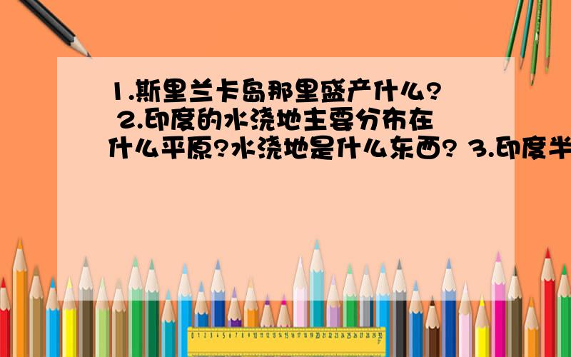 1.斯里兰卡岛那里盛产什么? 2.印度的水浇地主要分布在什么平原?水浇地是什么东西? 3.印度半岛上的...1.斯里兰卡岛那里盛产什么?2.印度的水浇地主要分布在什么平原?水浇地是什么东西?3.印