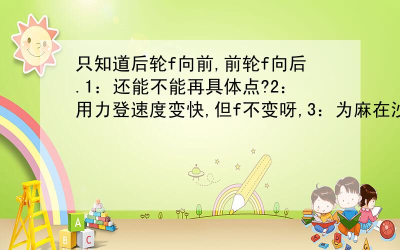 只知道后轮f向前,前轮f向后.1：还能不能再具体点?2：用力登速度变快,但f不变呀,3：为麻在沙子里轮子要打滑?