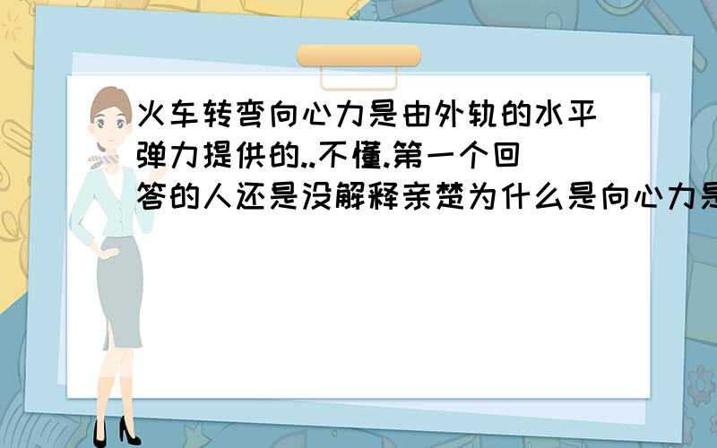 火车转弯向心力是由外轨的水平弹力提供的..不懂.第一个回答的人还是没解释亲楚为什么是向心力是由水平弹力提供的原因