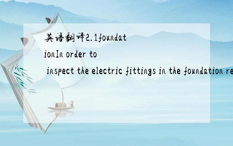 英语翻译2.1foundationIn order to inspect the electric fittings in the foundation remove ametal plate from the ground platform and go down into the foundation.2.1.1water entryinspect the foundation for traces of water entry in case of stagnant wat