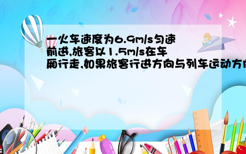 一火车速度为6.9m/s匀速前进,旅客以1.5m/s在车厢行走,如果旅客行进方向与列车运动方向相同,那么1.旅客相对于车外树木的运动速度为（ )m/s2.如果旅客在车上行进30m,那么火车相对于地面运动的