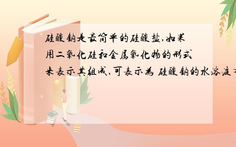 硅酸钠是最简单的硅酸盐,如果用二氧化硅和金属氧化物的形式来表示其组成,可表示为 硅酸钠的水溶液有粘性,是一种矿物胶,因此在实验室盛放NaOH溶液的试剂瓶用橡皮塞而不用玻璃塞,就是为