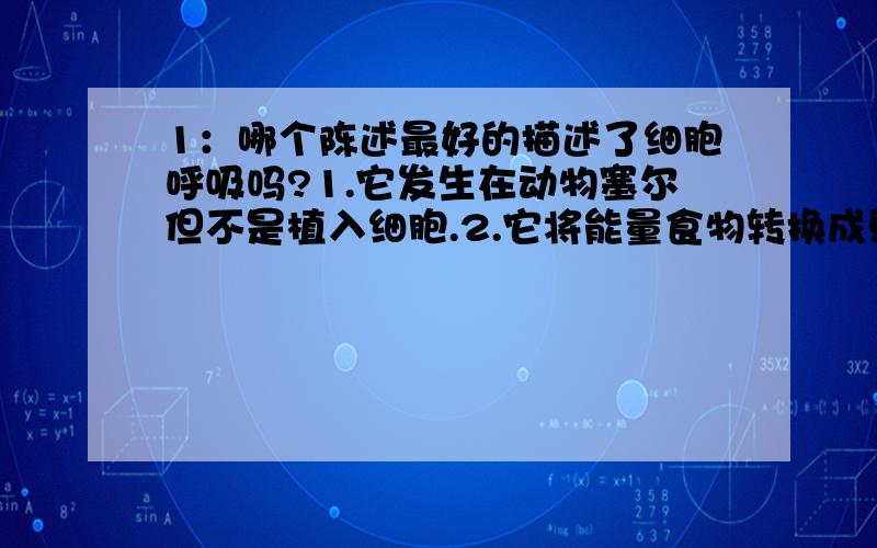 1：哪个陈述最好的描述了细胞呼吸吗?1.它发生在动物塞尔但不是植入细胞.2.它将能量食物转换成更有用的形式.3.它使用二氧化碳并产生氧气.4.它在食物储存能量的分子.2：能源丰富的生产ATP