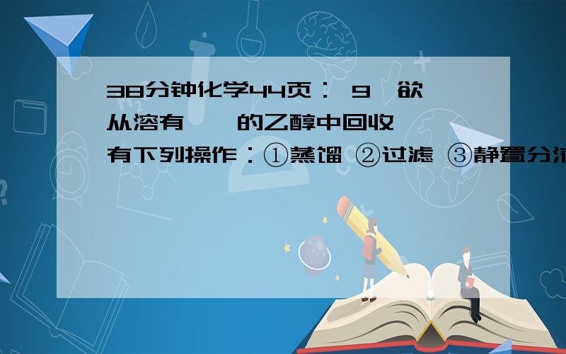 38分钟化学44页： 9,欲从溶有苯酚的乙醇中回收苯酚,有下列操作：①蒸馏 ②过滤 ③静置分液 ④加入足量的金属钠 ⑤通入过量的CO2 ⑥加入足量的氢氧化钠溶液 ⑦加入足量的氯化铁溶液 ⑧加