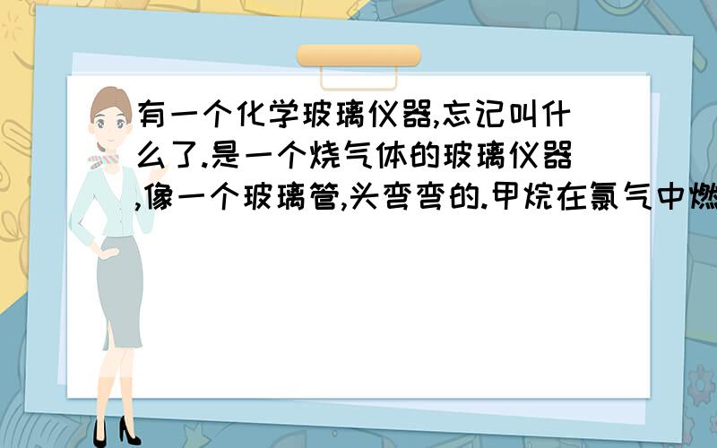 有一个化学玻璃仪器,忘记叫什么了.是一个烧气体的玻璃仪器,像一个玻璃管,头弯弯的.甲烷在氯气中燃烧的视频里有的.