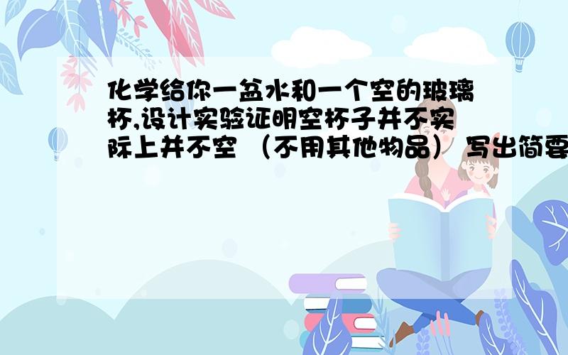 化学给你一盆水和一个空的玻璃杯,设计实验证明空杯子并不实际上并不空 （不用其他物品） 写出简要操作过程