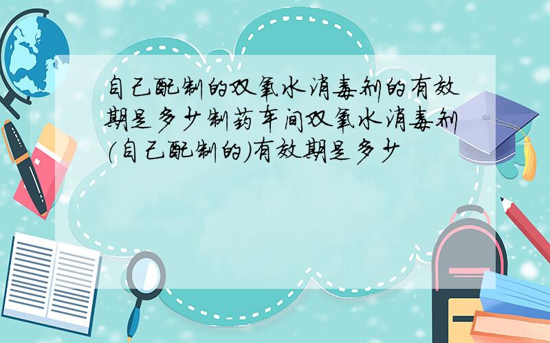 自己配制的双氧水消毒剂的有效期是多少制药车间双氧水消毒剂（自己配制的）有效期是多少
