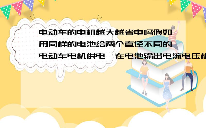 电动车的电机越大越省电吗假如用同样的电池给两个直径不同的电动车电机供电,在电池输出电流电压相同的情况下,请问电机大一点的是不是更省电跑得更快呢?