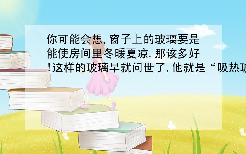 你可能会想,窗子上的玻璃要是能使房间里冬暖夏凉,那该多好!这样的玻璃早就问世了,他就是“吸热玻璃”.在炎热的夏天,它能阻挡强烈的阳光,使室内比室外凉爽；在严寒的冬季,它能吧冷空