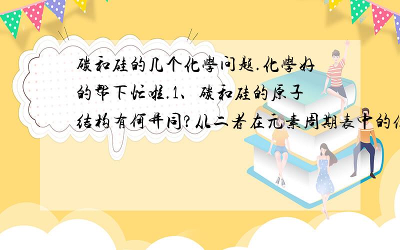 碳和硅的几个化学问题.化学好的帮下忙啦.1、碳和硅的原子结构有何异同?从二者在元素周期表中的位置能获得什么信息?     2、碳和硅单质的存在形式有何相似之处?其性质有何不同?      3、