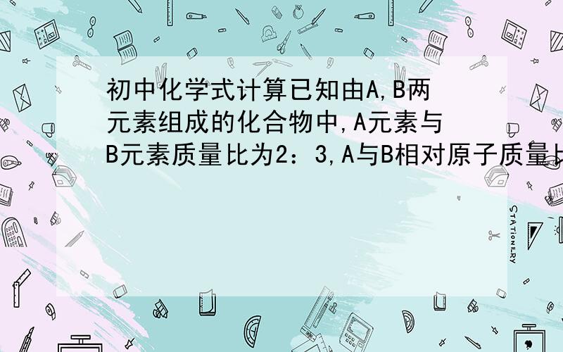 初中化学式计算已知由A,B两元素组成的化合物中,A元素与B元素质量比为2：3,A与B相对原子质量比为2：1,则化合物中A,B两种原子个数比为（）