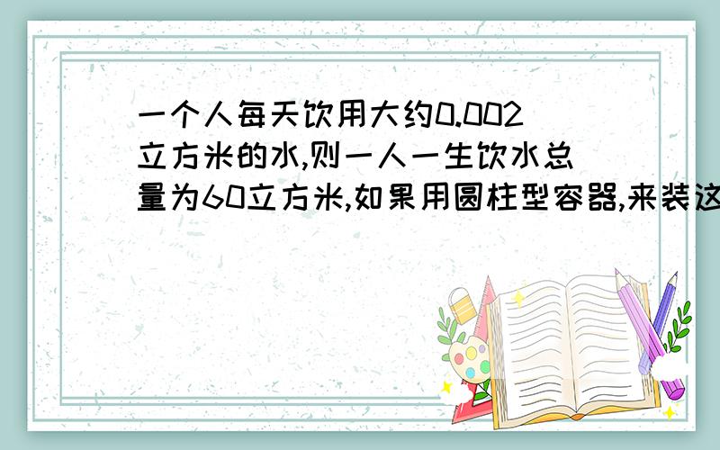 一个人每天饮用大约0.002立方米的水,则一人一生饮水总量为60立方米,如果用圆柱型容器,来装这些液体,这个容器多高?π取值为3,结果精确到1米,且,底面直径等于高