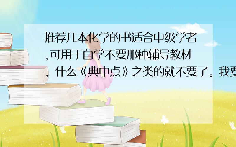 推荐几本化学的书适合中级学者,可用于自学不要那种辅导教材，什么《典中点》之类的就不要了。我要学术性比较强的，有探究性的，当然外国的更好难度比中学要大，有利用价值，反正不