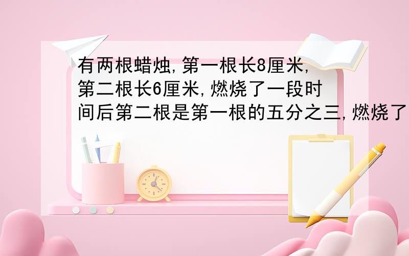 有两根蜡烛,第一根长8厘米,第二根长6厘米,燃烧了一段时间后第二根是第一根的五分之三,燃烧了多少厘米