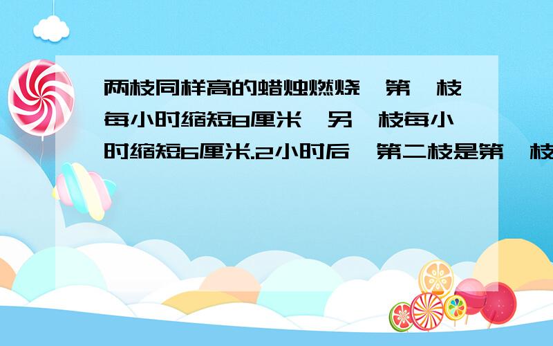 两枝同样高的蜡烛燃烧,第一枝每小时缩短8厘米,另一枝每小时缩短6厘米.2小时后,第二枝是第一枝的1.5倍问这两枝蜡烛原来的高度是多少.