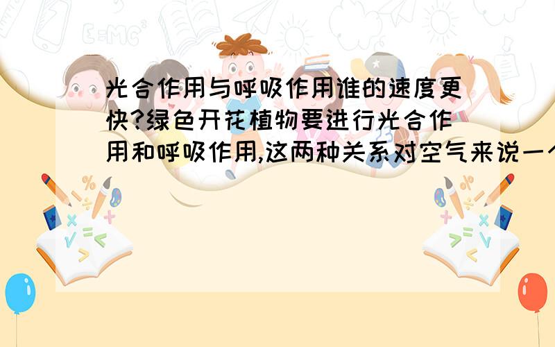 光合作用与呼吸作用谁的速度更快?绿色开花植物要进行光合作用和呼吸作用,这两种关系对空气来说一个事吸收二氧化碳,放出氧气,一个是吸收氧气,放出二氧化碳,那到底谁的速度更快?根据5