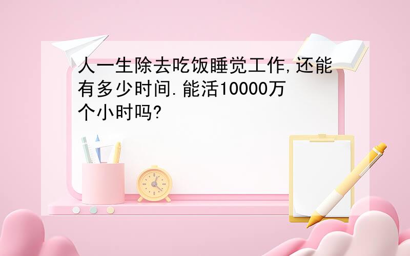 人一生除去吃饭睡觉工作,还能有多少时间.能活10000万个小时吗?