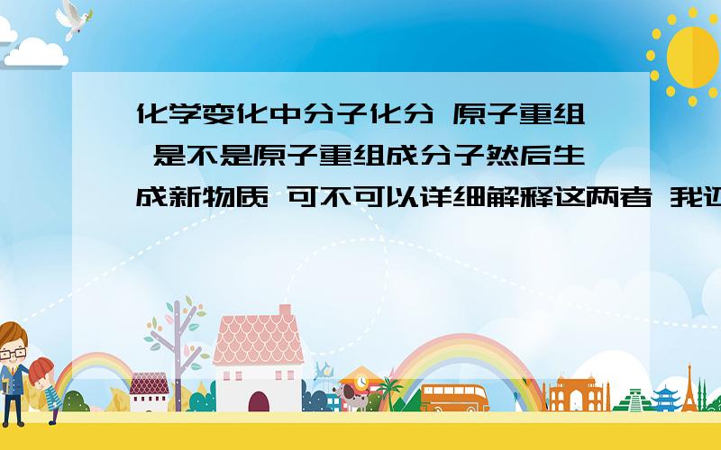 化学变化中分子化分 原子重组 是不是原子重组成分子然后生成新物质 可不可以详细解释这两者 我还是有点