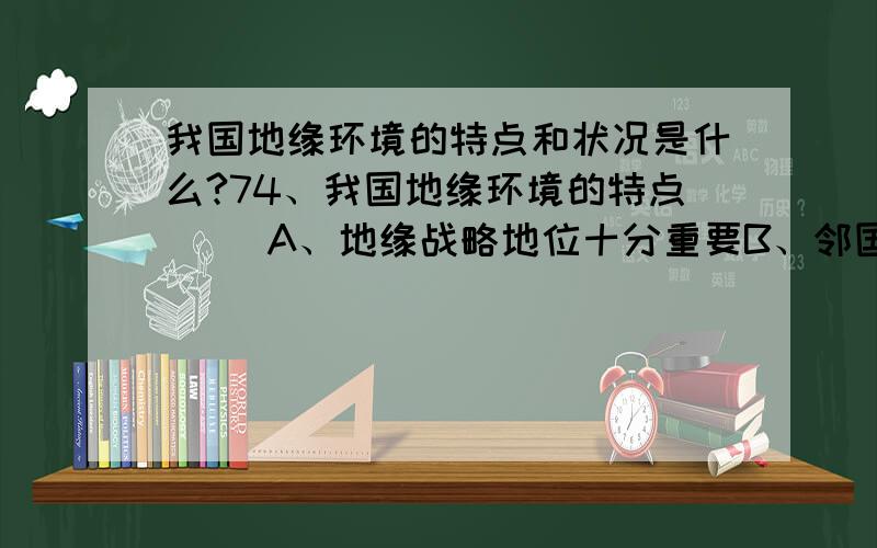 我国地缘环境的特点和状况是什么?74、我国地缘环境的特点（） A、地缘战略地位十分重要B、邻国众多C、边境线漫长D、大国集中75、我国地缘环境：（） A、内水B、领海C、毗连区D、专属经