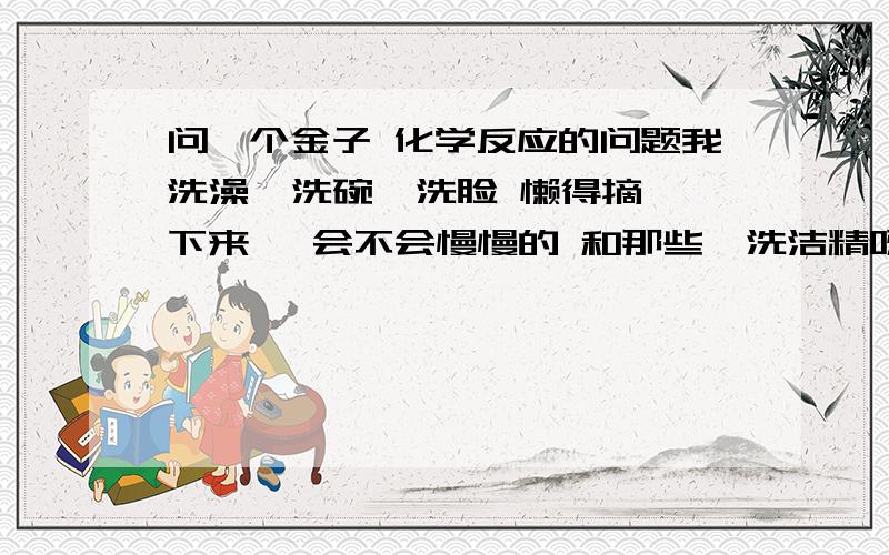 问一个金子 化学反应的问题我洗澡  洗碗  洗脸 懒得摘下来   会不会慢慢的 和那些  洗洁精呀  洗发露呀  洗面奶呀发生化学反应给溶掉或者腐蚀掉啊?  专家来解答  不是专家的  请绕行 谢谢