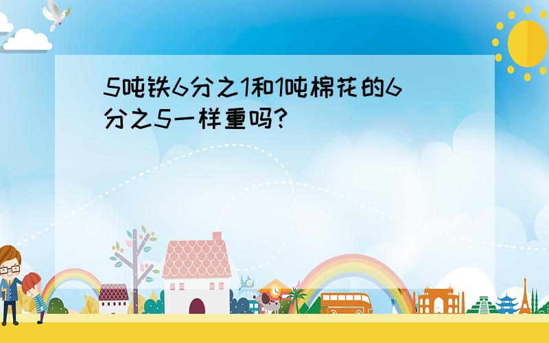 5吨铁6分之1和1吨棉花的6分之5一样重吗?