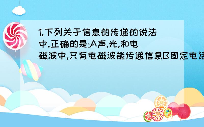 1.下列关于信息的传递的说法中.正确的是:A声,光,和电磁波中,只有电磁波能传递信息B固定电话,移动电话,广播和电视都是利用导线中的电流传递信息的C微波通信,卫星通信,光纤通信,网络通信