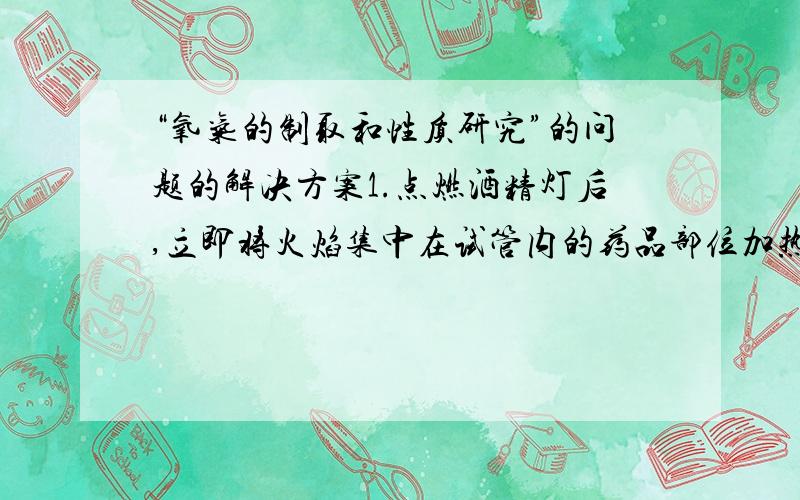 “氧气的制取和性质研究”的问题的解决方案1.点燃酒精灯后,立即将火焰集中在试管内的药品部位加热,不久试管发生破裂.2.看到水槽内导管口出现气泡,立即收集,收集后用带火星木条插入瓶