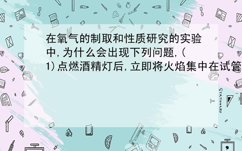 在氧气的制取和性质研究的实验中,为什么会出现下列问题,(1)点燃酒精灯后,立即将火焰集中在试管内的药品部位加热,不久试管发生破裂.（2）在实验过程中,发现水槽内的水变成了紫红色.