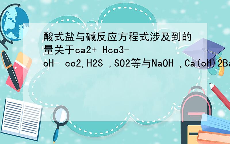 酸式盐与碱反应方程式涉及到的量关于ca2+ Hco3- oH- co2,H2S ,SO2等与NaOH ,Ca(oH)2Ba2+ Hco3- oH-