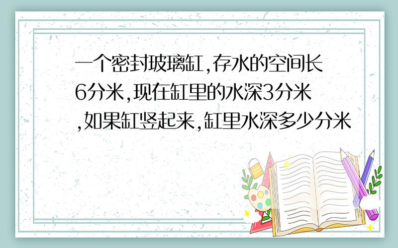 一个密封玻璃缸,存水的空间长6分米,现在缸里的水深3分米,如果缸竖起来,缸里水深多少分米