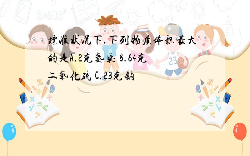 标准状况下,下列物质体积最大的是A.2克氢气 B.64克二氧化硫 C.23克钠