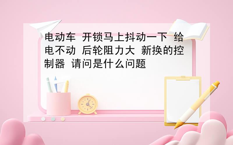 电动车 开锁马上抖动一下 给电不动 后轮阻力大 新换的控制器 请问是什么问题