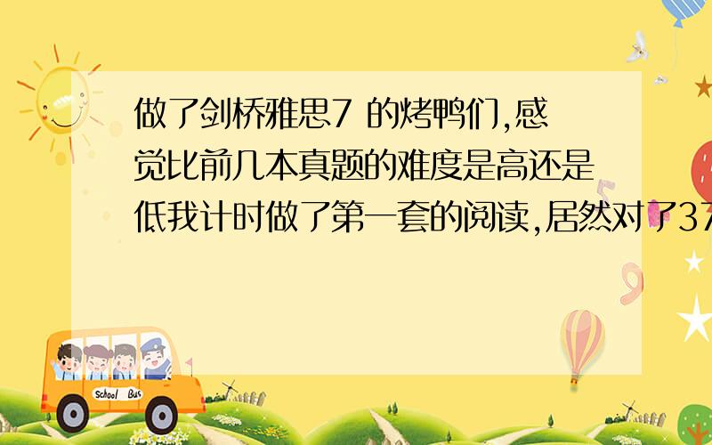 做了剑桥雅思7 的烤鸭们,感觉比前几本真题的难度是高还是低我计时做了第一套的阅读,居然对了37个,以前3-6都没正确率这么高,剑7是不是变简单了?1L3L同学们你们落伍了,我说的不是环球的山