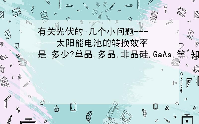 有关光伏的 几个小问题-------太阳能电池的转换效率是 多少?单晶,多晶,非晶硅,GaAs,等,知单晶,多晶,非晶硅,GaAs,等的最新转换率达到多少《实验转换率也些上》》知道几个写几个吧?