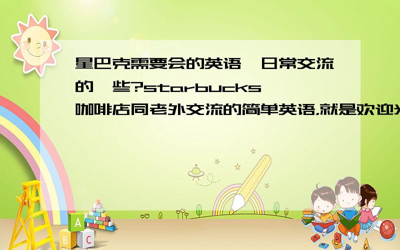 星巴克需要会的英语,日常交流的一些?starbucks 咖啡店同老外交流的简单英语，就是欢迎光临，你要点些什么之类的