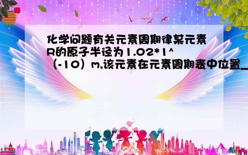 化学问题有关元素周期律某元素R的原子半径为1.02*1^（-10）m,该元素在元素周期表中位置＿＿＿；若物质Na2R3是一种含有非极性共价键的离子化合物,请你写出该化合物的电子式